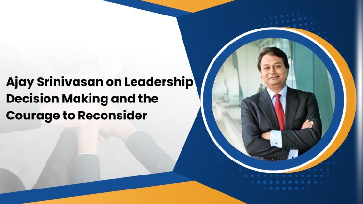 Ajay Srinivasan on Leadership Decision Making and the Courage to Reconsider