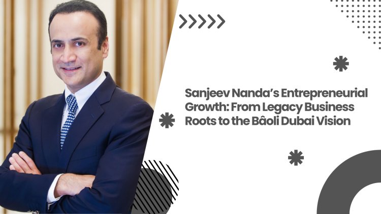 Sanjeev Nanda’s Entrepreneurial Growth: From Legacy Business Roots to the Bâoli Dubai Vision