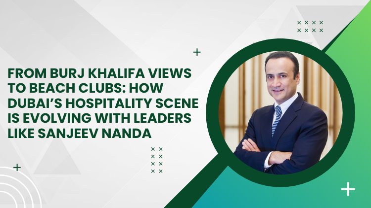 From Burj Khalifa Views to Beach Clubs How Dubai’s Hospitality Scene Is Evolving with Leaders Like Sanjeev Nanda